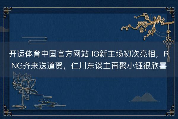 开运体育中国官方网站 IG新主场初次亮相，RNG齐来送道贺，仁川东谈主再聚小钰很欣喜