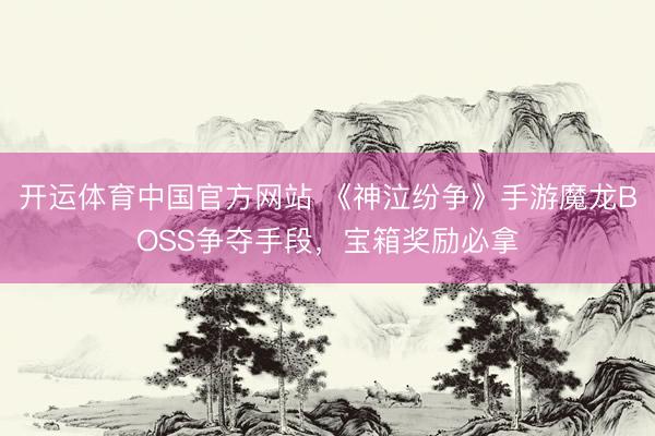 开运体育中国官方网站 《神泣纷争》手游魔龙BOSS争夺手段，宝箱奖励必拿