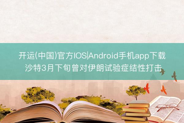 开运(中国)官方IOS|Android手机app下载 沙特3月下旬曾对伊朗试验症结性打击