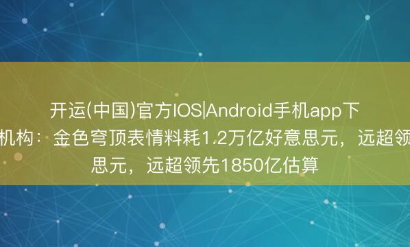开运(中国)官方IOS|Android手机app下载 好意思预算机构：金色穹顶表情料耗1.2万亿好意思元，远超领先1850亿估算