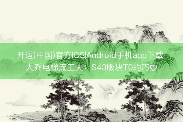 开运(中国)官方IOS|Android手机app下载 大乔电梯流工夫：S43版块T0的巧妙