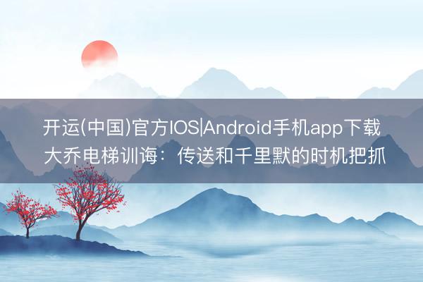 开运(中国)官方IOS|Android手机app下载 大乔电梯训诲：传送和千里默的时机把抓