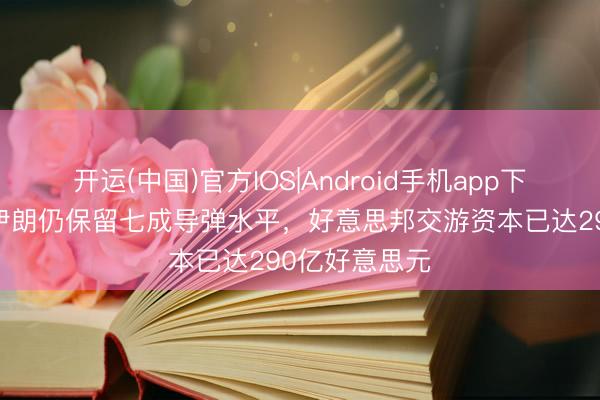 开运(中国)官方IOS|Android手机app下载 谍报高慢伊朗仍保留七成导弹水平，好意思邦交游资本已达290亿好意思元