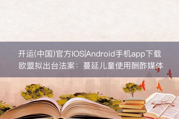 开运(中国)官方IOS|Android手机app下载 欧盟拟出台法案：蔓延儿童使用酬酢媒体