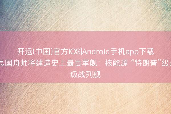 开运(中国)官方IOS|Android手机app下载 好意思国舟师将建造史上最贵军舰：核能源 “特朗普”级战列舰
