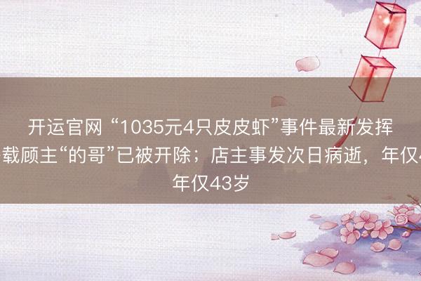 开运官网 “1035元4只皮皮虾”事件最新发挥：搭载顾主“的哥”已被开除；店主事发次日病逝，年仅43岁