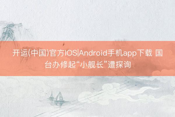 开运(中国)官方IOS|Android手机app下载 国台办修起“小舰长”遭探询