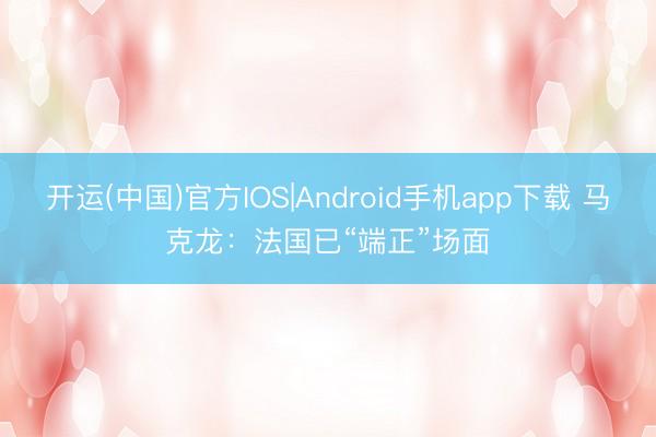 开运(中国)官方IOS|Android手机app下载 马克龙：法国已“端正”场面