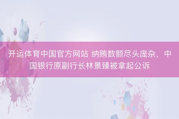 开运体育中国官方网站 纳贿数额尽头庞杂，中国银行原副行长林景臻被拿起公诉
