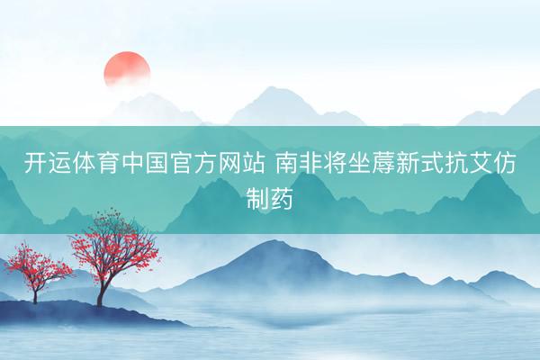 开运体育中国官方网站 南非将坐蓐新式抗艾仿制药