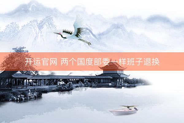 开运官网 两个国度部委一样班子退换