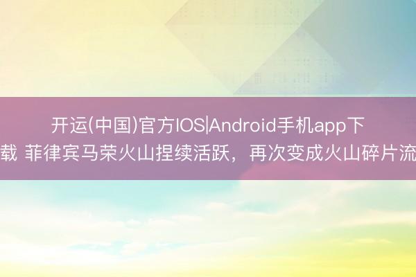 开运(中国)官方IOS|Android手机app下载 菲律宾马荣火山捏续活跃，再次变成火山碎片流