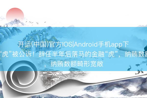 开运(中国)官方IOS|Android手机app下载 三天两“虎”被公诉！辞任半年后落马的金融“虎”，纳贿数额畸形宽敞