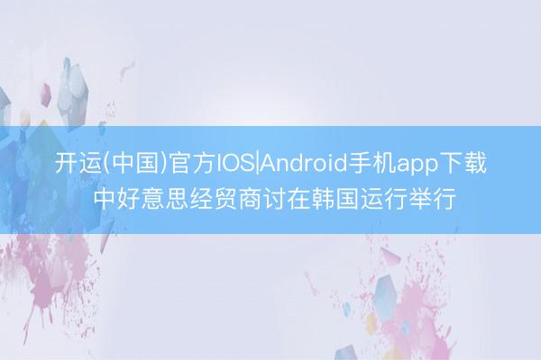 开运(中国)官方IOS|Android手机app下载 中好意思经贸商讨在韩国运行举行