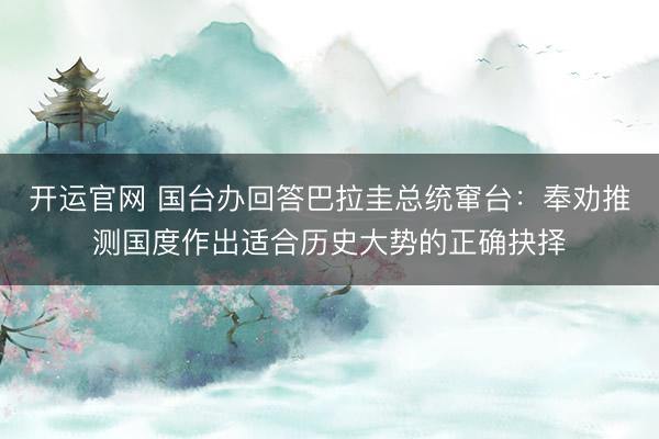 开运官网 国台办回答巴拉圭总统窜台：奉劝推测国度作出适合历史大势的正确抉择