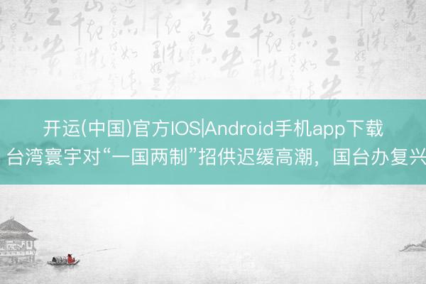 开运(中国)官方IOS|Android手机app下载 台湾寰宇对“一国两制”招供迟缓高潮，国台办复兴