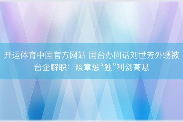 开运体育中国官方网站 国台办回话刘世芳外甥被台企解职：照章惩“独”利剑高悬