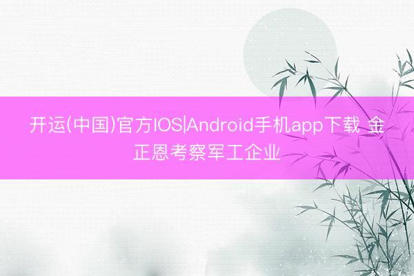 开运(中国)官方IOS|Android手机app下载 金正恩考察军工企业