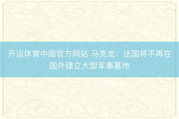 开运体育中国官方网站 马克龙：法国将不再在国外建立大型军事基地