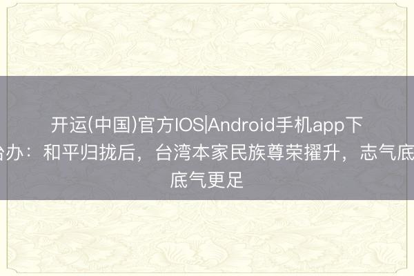 开运(中国)官方IOS|Android手机app下载 国台办：和平归拢后，台湾本家民族尊荣擢升，志气底气更足