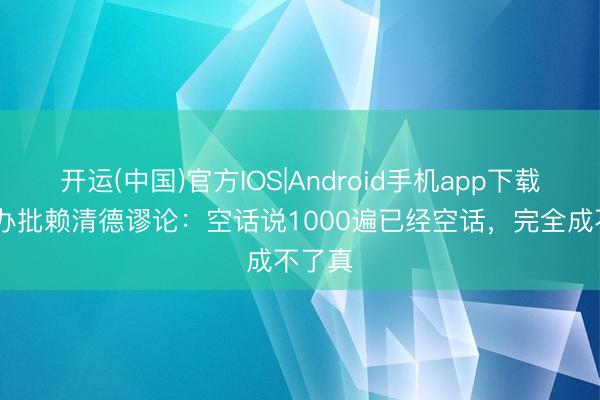 开运(中国)官方IOS|Android手机app下载 国台办批赖清德谬论：空话说1000遍已经空话，完全成不了真