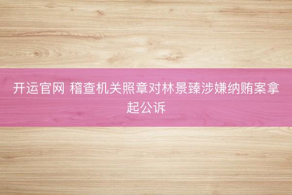 开运官网 稽查机关照章对林景臻涉嫌纳贿案拿起公诉