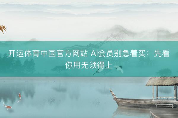 开运体育中国官方网站 AI会员别急着买:先看你用无须得上