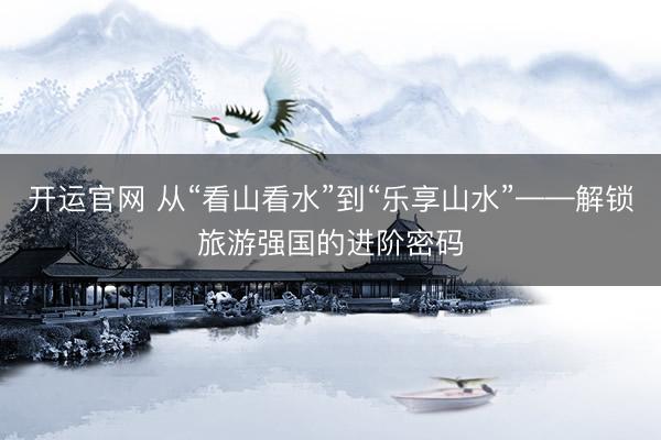 开运官网 从“看山看水”到“乐享山水”——解锁旅游强国的进阶密码