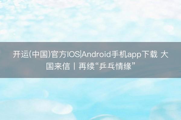 开运(中国)官方IOS|Android手机app下载 大国来信丨再续“乒乓情缘”