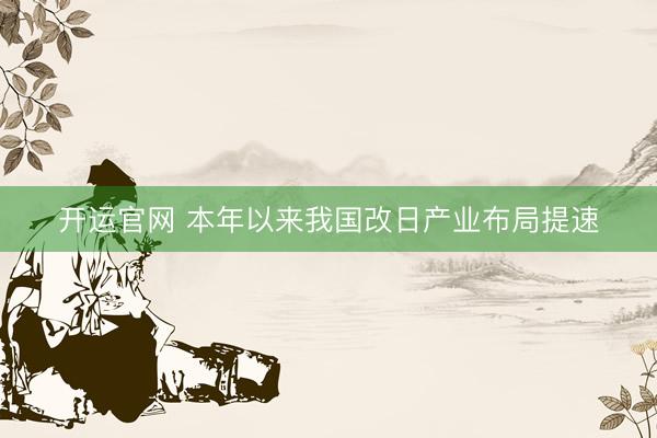 开运官网 本年以来我国改日产业布局提速