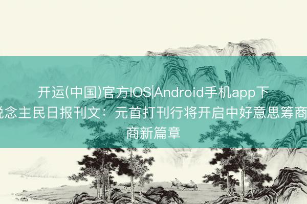 开运(中国)官方IOS|Android手机app下载 东说念主民日报刊文：元首打刊行将开启中好意思筹商新篇章