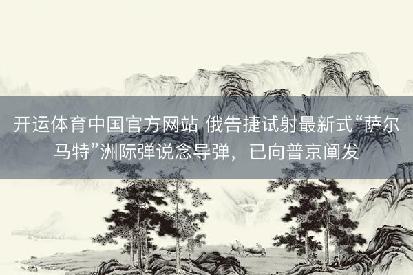 开运体育中国官方网站 俄告捷试射最新式“萨尔马特”洲际弹说念导弹，已向普京阐发