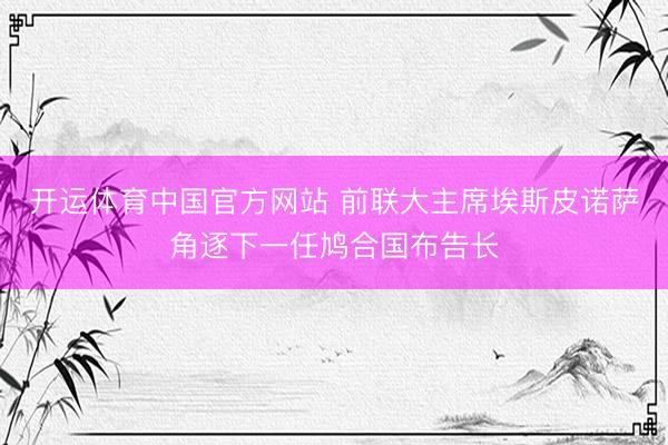 开运体育中国官方网站 前联大主席埃斯皮诺萨角逐下一任鸠合国布告长