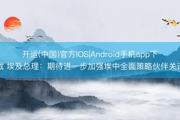 开运(中国)官方IOS|Android手机app下载 埃及总理：期待进一步加强埃中全面策略伙伴关连