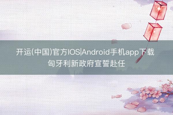 开运(中国)官方IOS|Android手机app下载 匈牙利新政府宣誓赴任