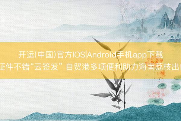 开运(中国)官方IOS|Android手机app下载 证件不错“云签发” 自贸港多项便利助力海南荔枝出口