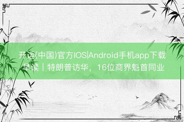 开运(中国)官方IOS|Android手机app下载 早读｜特朗普访华，16位商界魁首同业