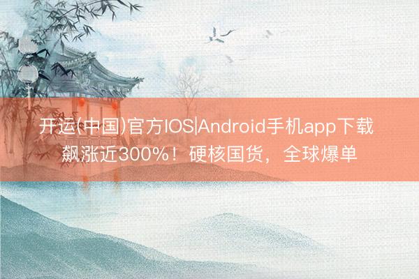 开运(中国)官方IOS|Android手机app下载 飙涨近300%！硬核国货，全球爆单