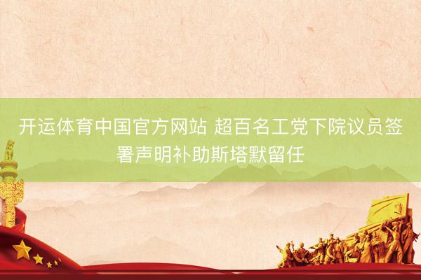 开运体育中国官方网站 超百名工党下院议员签署声明补助斯塔默留任