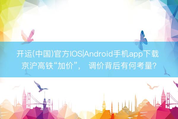 开运(中国)官方IOS|Android手机app下载 京沪高铁“加价”, 调价背后有何考量?