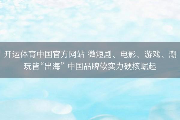 开运体育中国官方网站 微短剧、电影、游戏、潮玩皆“出海” 中国品牌软实力硬核崛起