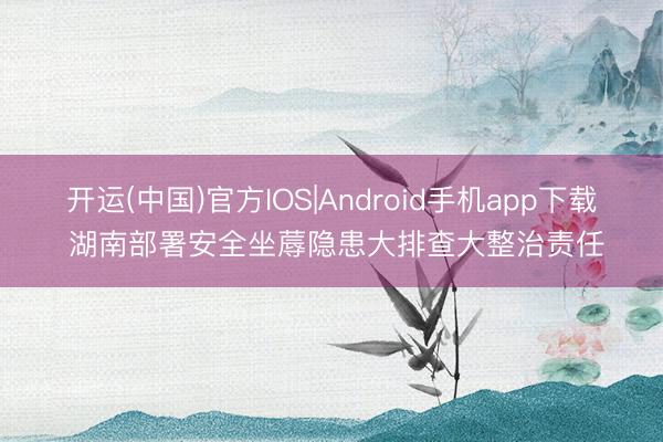 开运(中国)官方IOS|Android手机app下载 湖南部署安全坐蓐隐患大排查大整治责任