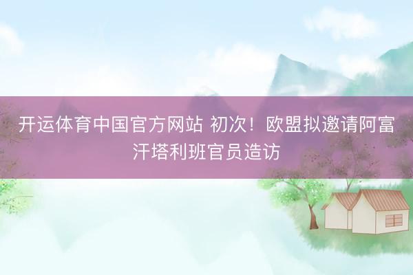 开运体育中国官方网站 初次！欧盟拟邀请阿富汗塔利班官员造访