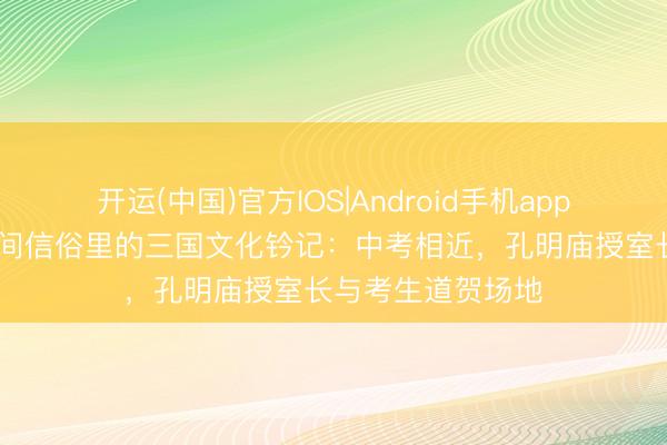开运(中国)官方IOS|Android手机app下载 探寻台湾民间信俗里的三国文化钤记：中考相近，孔明庙授室长与考生道贺场地