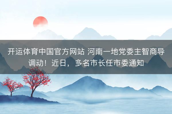 开运体育中国官方网站 河南一地党委主智商导调动！近日，多名市长任市委通知