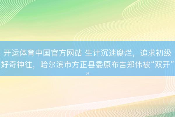 开运体育中国官方网站 生计沉迷腐烂，追求初级好奇神往，哈尔滨市方正县委原布告郑伟被“双开”