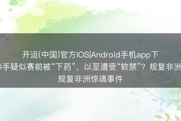 开运(中国)官方IOS|Android手机app下载 中国拳手疑似赛前被“下药”，以至遭受“软禁”？规复非洲惊魂事件
