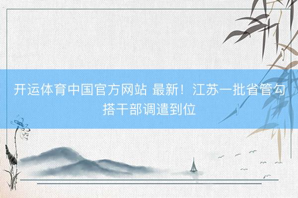 开运体育中国官方网站 最新！江苏一批省管勾搭干部调遣到位