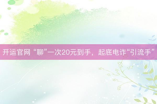 开运官网 “聊”一次20元到手，起底电诈“引流手”