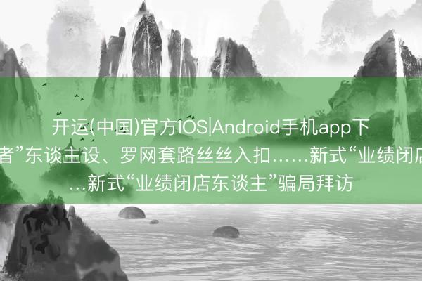 开运(中国)官方IOS|Android手机app下载 经心包装“接盘者”东谈主设、罗网套路丝丝入扣……新式“业绩闭店东谈主”骗局拜访